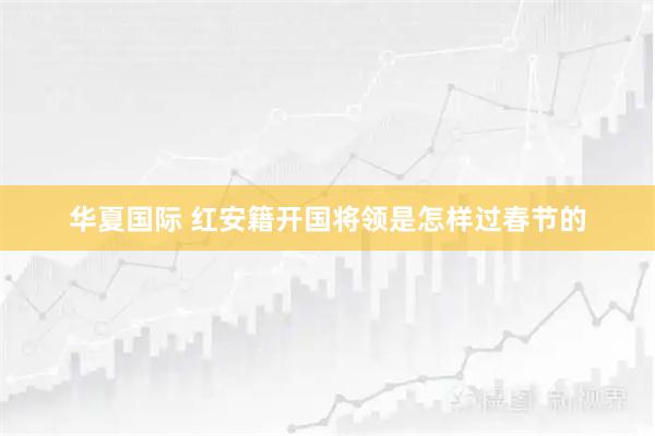 华夏国际 红安籍开国将领是怎样过春节的