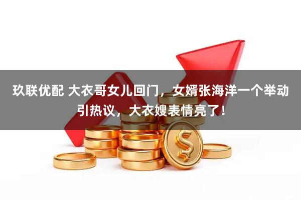 玖联优配 大衣哥女儿回门，女婿张海洋一个举动引热议，大衣嫂表情亮了！