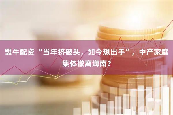 盟牛配资 “当年挤破头，如今想出手”，中产家庭集体撤离海南？