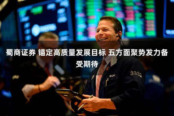 蜀商证券 锚定高质量发展目标 五方面聚势发力备受期待