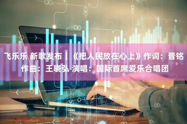 飞乐乐 新歌发布｜《把人民放在心上》作词：晋铭 作曲：王晓弘 演唱：国际首席爱乐合唱团
