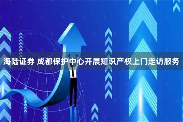 海陆证券 成都保护中心开展知识产权上门走访服务