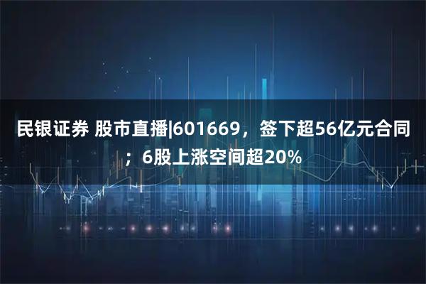 民银证券 股市直播|601669,签下超56亿元合同;6股上涨空间超20%