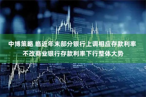 中博策略 临近年末部分银行上调相应存款利率 不改商业银行存款利率下行整体大势