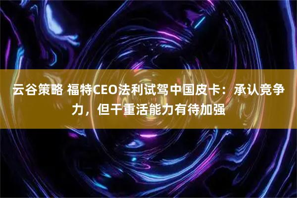 云谷策略 福特CEO法利试驾中国皮卡：承认竞争力，但干重活能力有待加强