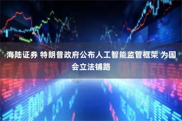 海陆证券 特朗普政府公布人工智能监管框架 为国会立法铺路