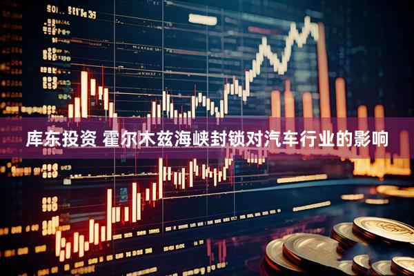 库东投资 霍尔木兹海峡封锁对汽车行业的影响