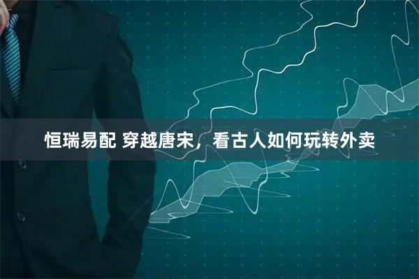 恒瑞易配 穿越唐宋,看古人如何玩转外卖
