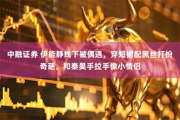 中融证券 伊能静线下被偶遇，穿短裙配黑丝打扮奇葩，和秦昊手拉手像小情侣