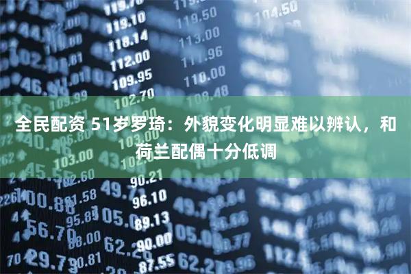 全民配资 51岁罗琦：外貌变化明显难以辨认，和荷兰配偶十分低调