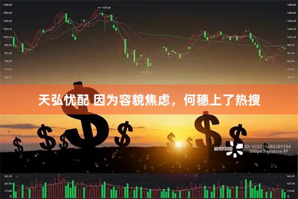 天弘忧配 因为容貌焦虑,何穗上了热搜