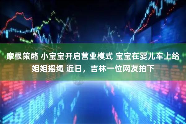 摩根策酪 小宝宝开启营业模式 宝宝在婴儿车上给姐姐摇绳 近日，吉林一位网友拍下