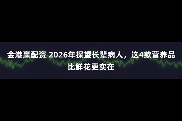 金港赢配资 2026年探望长辈病人，这4款营养品比鲜花更实在