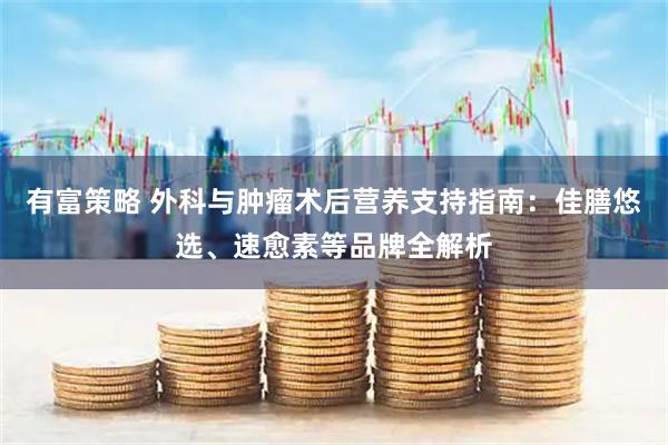 有富策略 外科与肿瘤术后营养支持指南:佳膳悠选、速愈素等品牌全解析