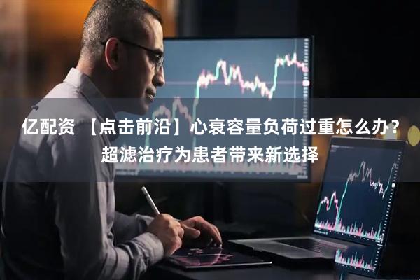 亿配资 【点击前沿】心衰容量负荷过重怎么办？超滤治疗为患者带来新选择