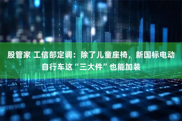 股管家 工信部定调:除了儿童座椅,新国标电动自行车这“三大件”也能加装