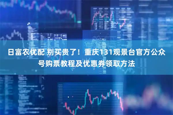 日富农优配 别买贵了！重庆131观景台官方公众号购票教程及优惠券领取方法