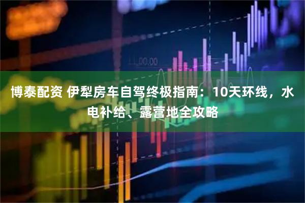 博泰配资 伊犁房车自驾终极指南:10天环线,水电补给、露营地全攻略