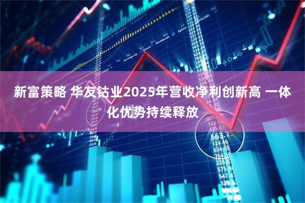 新富策略 华友钴业2025年营收净利创新高 一体化优势持续释放
