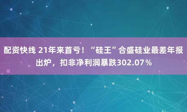 配资快线 21年来首亏！“硅王”合盛硅业最差年报出炉，扣非净利润暴跌302.07％