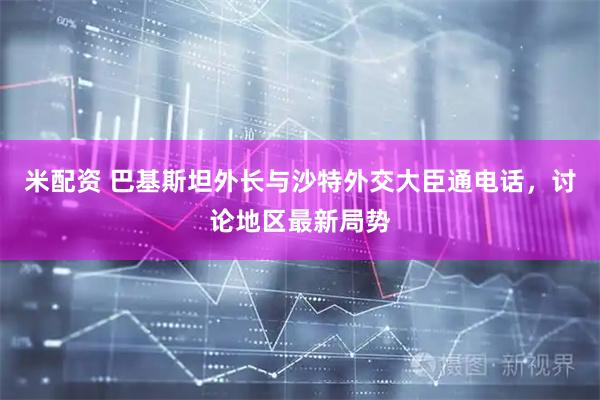 米配资 巴基斯坦外长与沙特外交大臣通电话，讨论地区最新局势