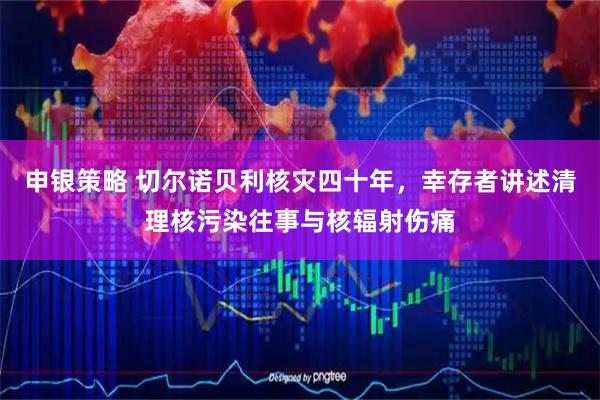 申银策略 切尔诺贝利核灾四十年，幸存者讲述清理核污染往事与核辐射伤痛