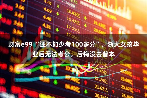 财富e99 “还不如少考100多分”,浙大女孩毕业后无法考公,后悔没去普本