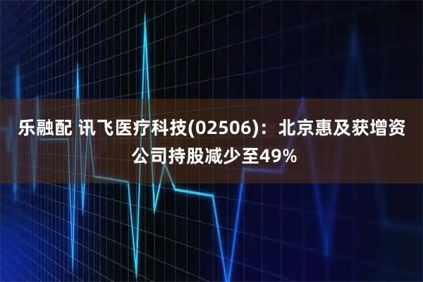 乐融配 讯飞医疗科技(02506)：北京惠及获增资 公司持股减少至49%