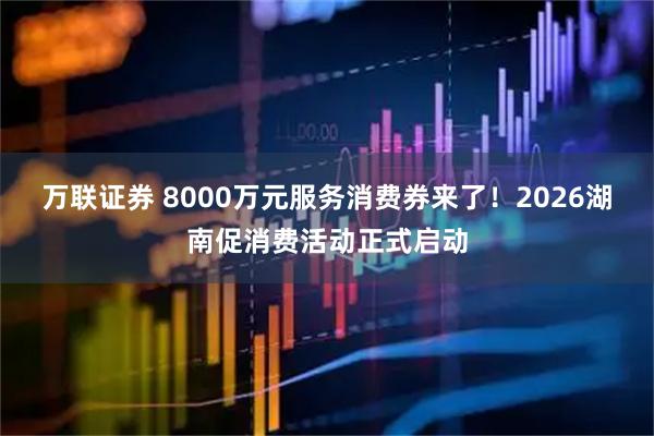 万联证券 8000万元服务消费券来了！2026湖南促消费活动正式启动