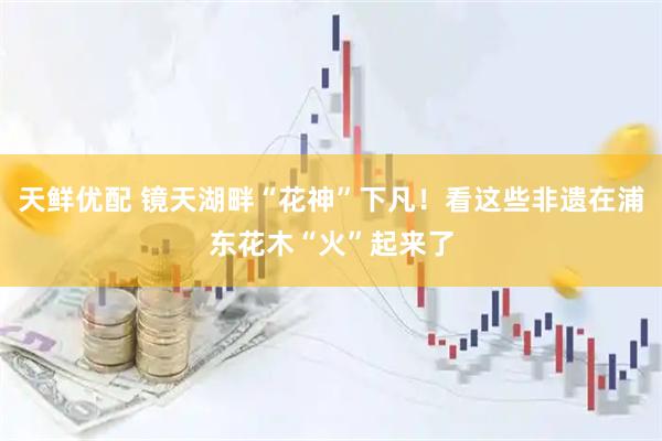天鲜优配 镜天湖畔“花神”下凡！看这些非遗在浦东花木“火”起来了