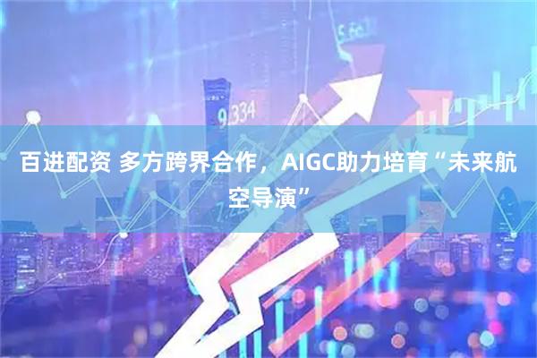 百进配资 多方跨界合作，AIGC助力培育“未来航空导演”