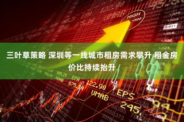 三叶草策略 深圳等一线城市租房需求攀升 租金房价比持续抬升