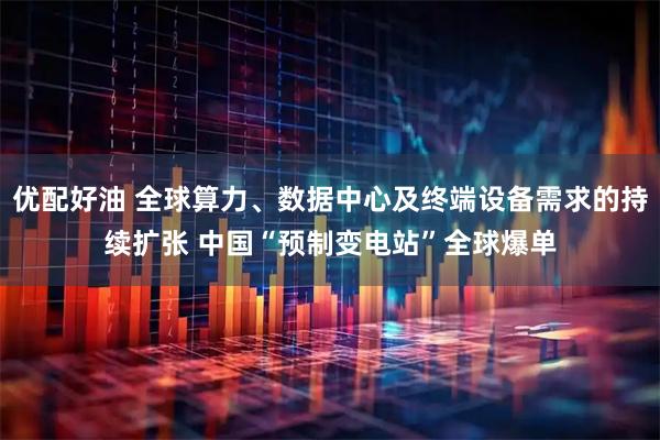 优配好油 全球算力、数据中心及终端设备需求的持续扩张 中国“预制变电站”全球爆单