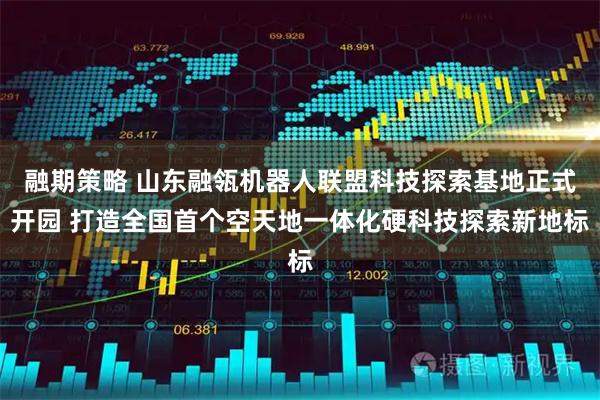 融期策略 山东融瓴机器人联盟科技探索基地正式开园 打造全国首个空天地一体化硬科技探索新地标