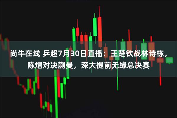 尚牛在线 乒超7月30日直播：王楚钦战林诗栋，陈熠对决蒯曼，深大提前无缘总决赛