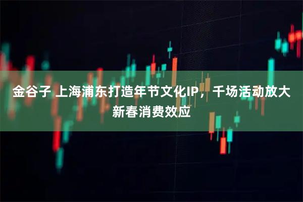 金谷子 上海浦东打造年节文化IP，千场活动放大新春消费效应