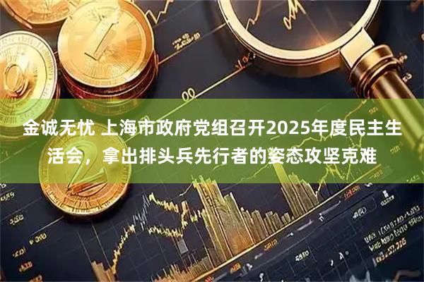 金诚无忧 上海市政府党组召开2025年度民主生活会，拿出排头兵先行者的姿态攻坚克难