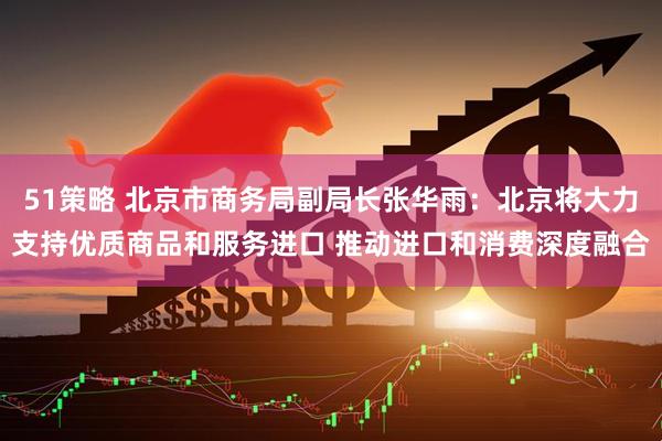 51策略 北京市商务局副局长张华雨：北京将大力支持优质商品和服务进口 推动进口和消费深度融合