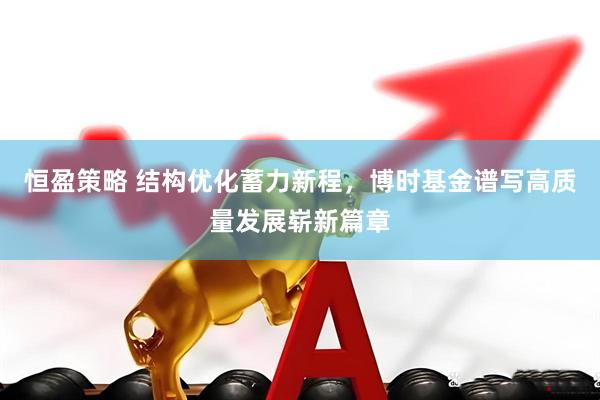 恒盈策略 结构优化蓄力新程，博时基金谱写高质量发展崭新篇章