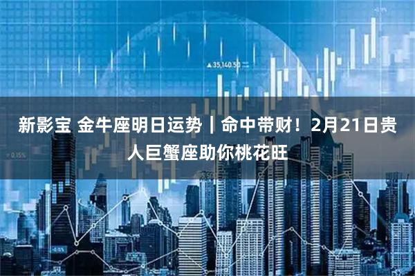 新影宝 金牛座明日运势｜命中带财！2月21日贵人巨蟹座助你桃花旺