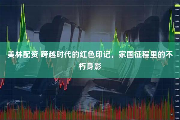 美林配资 跨越时代的红色印记,家国征程里的不朽身影