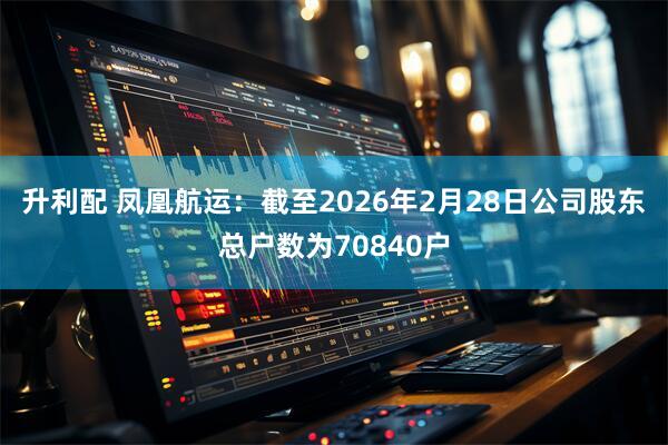 升利配 凤凰航运：截至2026年2月28日公司股东总户数为70840户