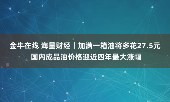 金牛在线 海量财经｜加满一箱油将多花27.5元 国内成品油价格迎近四年最大涨幅