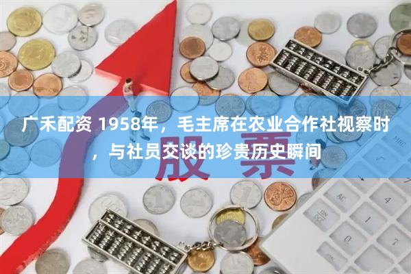 广禾配资 1958年，毛主席在农业合作社视察时，与社员交谈的珍贵历史瞬间