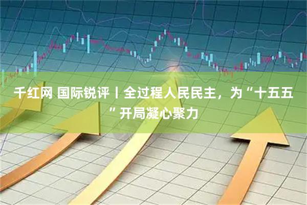 千红网 国际锐评丨全过程人民民主，为“十五五”开局凝心聚力
