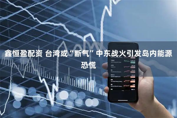 鑫恒盈配资 台湾或“断气”中东战火引发岛内能源恐慌