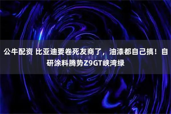 公牛配资 比亚迪要卷死友商了，油漆都自己搞！自研涂料腾势Z9GT峡湾绿