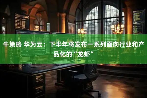 牛策略 华为云：下半年将发布一系列面向行业和产品化的“龙虾”