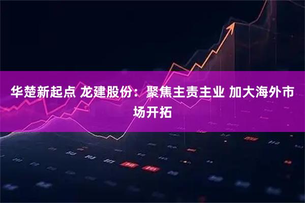 华楚新起点 龙建股份：聚焦主责主业 加大海外市场开拓