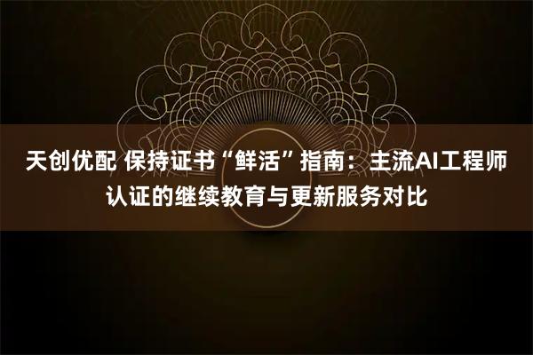 天创优配 保持证书“鲜活”指南：主流AI工程师认证的继续教育与更新服务对比
